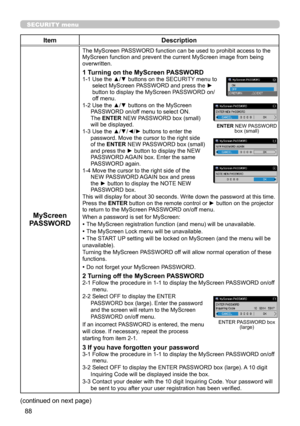 Page 13288
SECURITY menu
ItemDescription
MyScreen 
PASSWORD
The MyScreen PASSWORD function can be used to prohibit access to the MyScreen function and prevent the current MyScreen image from being overwritten.
1 Turning on the MyScreen PASSWORD1-1  Use the ▲/▼ buttons on the SECURITY menu to select MyScreen PASSWORD and press the ► button to display the MyScreen PASSWORD on/off menu.1-2  Use the ▲/▼ buttons on the MyScreen PASSWORD on/off menu to select ON. The ENTER NEW PASSWORD box (small) will be...