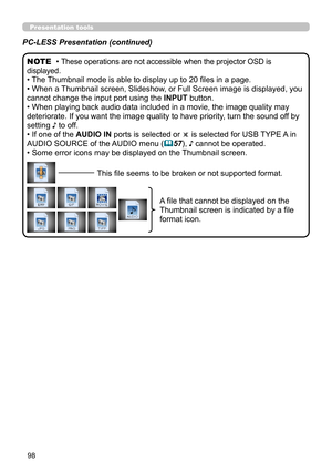 Page 14298
Presentation tools
PC-LESS Presentation (continued)
• These operations are not accessible when the projector OSD is 
displayed.
• The Thumbnail mode is able to display up to 20 files in a page.
• When a Thumbnail screen, Slideshow, or Full Screen image is displayed, you 
cannot change the input port using the INPUT button.
• When playing back audio data included in a movie, the image quality may 
deteriorate. If you want the image quality to have priority, turn the sound off by 
setting ♪ to off.
• If...