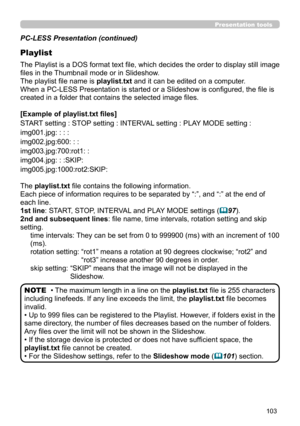 Page 147103
Presentation tools
PC-LESS Presentation (continued)
Playlist
The Playlist is a DOS format text file, which decides the order to display still image 
files in the Thumbnail mode or in Slideshow.
The playlist file name is playlist.txt and it can be edited on a computer.  
When a PC-LESS Presentation is started or a Slideshow is configured, the file is 
created in a folder that contains the selected image files.
[Example of playlist.txt files] 
START setting : STOP setting : INTERVAL setting : PLAY MODE...