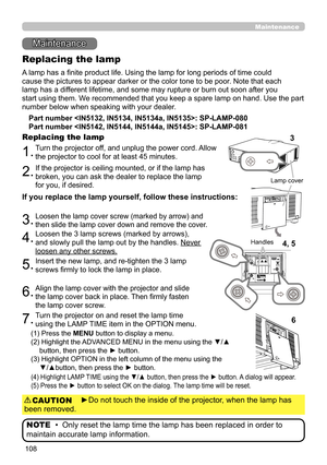 Page 152108
Maintenance 
Maintenance
A lamp has a finite product life. Using the lamp for long periods of time could
cause the pictures to appear darker or the color tone to be poor. Note that each
lamp has a different lifetime, and some may rupture or burn out soon after you
start using them. We recommended that you keep a spare lamp on hand. Use the part 
number below when speaking with your dealer.
Replacing the lamp
Part number : SP-LAMP-080
Part number : SP-LAMP-081
1.Turn the projector off, and unplug the...