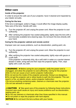 Page 15611 2
Maintenance
Other care
In order to ensure the safe use of your projector, have it cleaned and inspected by 
your dealer annually.
1.Turn the projector off, and unplug the power cord. Allow the projector to cool 
sufficiently.
2.After verifying the projector has cooled adequately, lightly wipe the lens with a 
commercially available lens-cleaning wipe. Do not touch the lens directly with 
your hand.
If the lens is damaged, soiled or foggy, it could affect the image display quality. 
Take care of the...