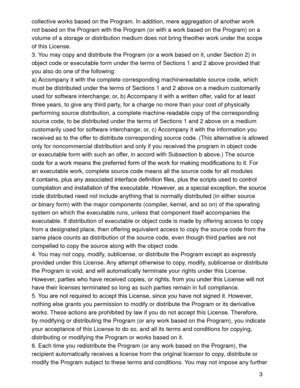 Page 313 collective works based on the Program. In addition, mere aggregation of another work 
not based on the Program with the Program (or with a work based on the Program) on a 
volume of a storage or distribution medium does not bring theother work under the scope 
of this License. 
3. You may copy and distribute the Program (or a work based on it, under Section 2) in 
object code or executable form under the terms of Sections 1 and 2 above provided that 
you also do one of the following:
a) Accompany it...