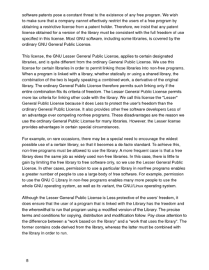 Page 368 software patents pose a constant threat to the existence of any free program. We wish 
to make sure that a company cannot effectively restrict the users of a free program by 
obtaining a restrictive license from a patent holder. Therefore, we insist that any patent 
license obtained for a version of the library must be consistent with the full freedom of use 
UDULHVLVFRYHUHGE\WKH
ordinary GNU General Public License. 
This license, the GNU Lesser General Public License, applies to certain...