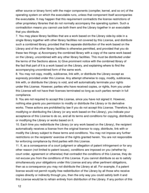 Page 4012 either source or binary form) with the major components (compiler, kernel, and so on) of the 
operating system on which the executable runs, unless that component itself accompanies 
the executable. It may happen that this requirement contradicts the license restrictions of 
other proprietary libraries that do not normally accompany the operating system. Such a 
contradiction means you cannot use both them and the Library together in an executable 
that you distribute.
7. You may place library...