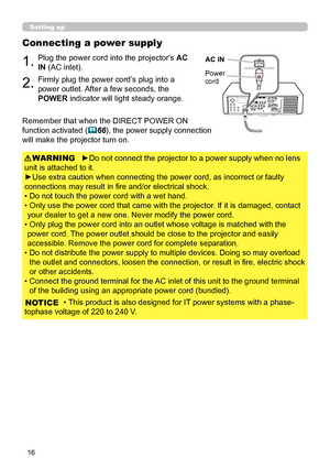 Page 6016
Connecting a power supply
1.Plug the power cord into the projector's AC 
IN (AC inlet).
2.Firmly plug the power cord’s plug into a 
power outlet. After a few seconds, the 
POWER indicator will light steady orange.
►Do not connect the projector to a power supply when no lens 
unit is attached to it.
►Use extra caution when connecting the power cord, as incorrect or faulty 
connections may result in fire and/or electrical shock.
• Do not touch the power cord with a wet hand.
•  Only use the power...