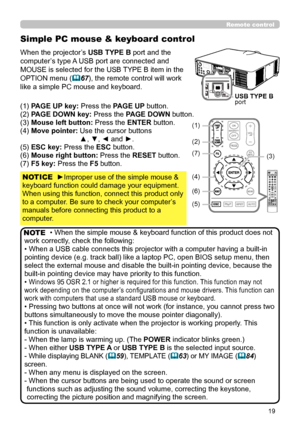 Page 6319
Simple PC mouse & keyboard control
When the projector’s USB TYPE B port and the 
computer’s type A USB port are connected and 
MOUSE is selected for the USB TYPE B item in the 
OPTION menu (67), the remote control will work 
like a simple PC mouse and keyboard.
(1) PAGE UP key: Press the PAGE UP button.
(2) PAGE DOWN key: Press the PAGE DOWN button.
(3) Mouse left button: Press the ENTER button.
(4) Move pointer:  Use the cursor buttons  
▲, ▼, ◄ and ►.
(5) ESC key: Press the ESC button.
(6) Mouse...