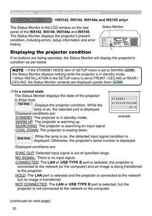 Page 6420
  In a normal state  
The Status Monitor displays the state of the projector 
in three lines.
:   Displays the projector condition. While the 
lamp is on, the selected port is displayed.
Displayed conditions are:
STANDBY: The projector is in standby mode.
WARM UP: The projector is warming up.
SEARCHING: The projector is searching an input signal.
COOL DOWN:  
The projector is cooling down.
:   While the lamp is on, the detected input signal condition is 
displayed. Otherwise, the projector's...