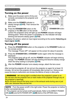 Page 6824
1.Make sure the power cord is firmly and 
correctly connected to the projector and 
the outlet.
Turning on the power
2.Make sure the POWER indicator is 
steady orange (11 5). Then remove the 
lens cover.
3.Press the STANDBY/ON button on the  
projector or the ON button on the remote  
control.The projection lamp will light up and POWER indicator will begin 
blinking green. When the power is completely on, the indicator will stop 
blinking and become steady green (11 5).
Power on/off
To display the...