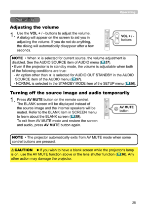Page 6925
Operating
Operating
1.
Adjusting the volume
Use the VOL + / - buttons to adjust the volume. 
A dialog will appear on the screen to aid you in 
adjusting the volume. If you do not do anything, 
the dialog will automatically disappear after a few 
seconds.
• When  is selected for current source, the volume adjustment is 
disabled. See the AUDIO SOURCE item of AUDIO menu (57).
• Even if the projector is in standby mode, the volume is adjustable when both 
of the following conditions are true:
-  
An...