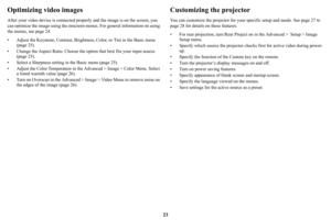 Page 2423
Optimizing video images
After your video device is connected properly and the image is on the screen, you 
can optimize the image using the onscreen menus. For general information on using 
the menus, see 
page 24.
• Adjust the Keystone, Contrast, Brightness, Color, or Tint in the Basic menu 
(page 25).
• Change the Aspect Ratio. Choose the option that best fits your input source 
(
page 25).
• Select a Sharpness setting in the Basic menu (page 25).
• Adjust the Color Temperature in the Advanced >...