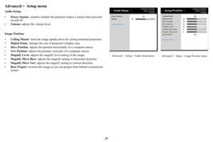 Page 2827
Advanced >  Setup menu
Audio Setup:
•Powe
r Sound s: controls whether the projec tor makes a sound when powered 
on and off. 
• Vo
l u m e : adjusts the volume level.
Image Position:
• C
eiling Mount : turns the image upside down  for ceiling-mounted projection.
• Dig
ital Zoom : changes the size of pr ojector’s display area.
• Hor
z Position : adjusts the position horizontally of a computer source.
• Ve
r t  P o s i t i o n : adjusts the position vertical ly of a computer source.
• Magnify Lev
 el:...