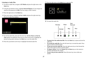 Page 3837
Listening to Audio Files
1
To listen to audio files, navigate to  EZ Media and press the right arrow or the 
Select  key.
2Using the up and down arrows, highlight  Internal Memory (if your images are 
stored on the projector) or USB  (if you are using a USB-A source).
3Press the right arrow or the Select key.
4Once your source is selected, highlight  Audio and press the right arrow key. 
The list of audio files displays. 
5To sort the audio files,  press the left arrow key.  Sort by Name and Sort by...