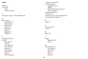 Page 5049
INDEX
Numerics
3D Control
3D 26
3D Sync Invert 26
A
Advanced > Image > 3D Control Menu 26
B
Basic menu 25
Aspect Ratio 25
Auto Image 25
Brightness 25
Contrast 25
Keystone 25
Preset 25
Sharpness 25
Volume 25
C
Cleaning the lens 46
Color 26
Blue Gain 26
Color 26
Color Space 26
Color Temp 26
Gamma 26
Green Gain 26
Red Gain 26
Tint 26
White Peaking 26Computer In connector 7
Connector panel 5
Composite video 5
HDMI 5
MINI USB Type B connector 5
VESA computer 5
Contacting InFocus 18
Custom key 22
Customer...