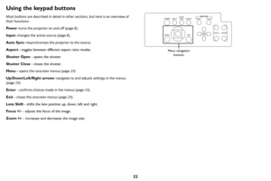 Page 2322
Using the keypad buttons
Most buttons are described in detail in other sections, but here is an overview of 
their functions:
Pow e r–turns
  the projector on and off (page  8).
Input –change
 s the active source ( page 8).
Auto Sync –
 resynchronizes the projector to the source.
Aspect -  to
 ggles between different aspect ratio modes.
Shutter Open  - ope
 ns the shutter.
Shutter Close  - clo
 ses the shutter.
Menu -  open
 s the onscreen menus ( page 23 ).
Up/Down/Left/Right arrows –n
 avigates to...