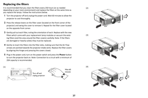 Page 3837
Replacing the filters
It is recommended that you clean the filters every 250 hours (or as needed 
depending on your room environment) and replace the filters at the same time as 
you replace the lamps. Follow the instructions below.
1Turn the projector off and unplug the power cord. Wait 60 minutes to allow the 
projector to cool thoroughly. 
2Press the release levers on the filter cover (located on the front corner of the 
projector) and swing the cover to remove it. Repeat for the filter cover...