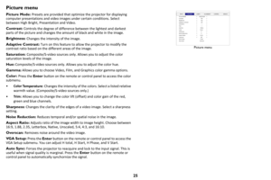 Page 2625
Picture menu
Picture Mode: Presets are provided that optimize the projector for displaying 
computer presentations and video images under certain conditions. Select 
between High Bright, Presentation and Video.
Contrast:  Con
 trols the degree of difference between the lightest and darkest 
parts of the picture and changes the amount of black and white in the image. 
Brightness:  C
 hanges the intensity of the image.
Adaptive Contrast:  Tur
 n on this feature to allow the projector to modify the...