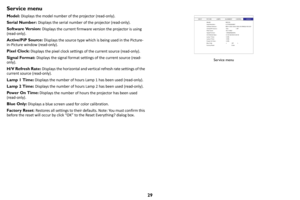 Page 3029
Service menu
Model: Displays the model number of the projector (read-only).
Serial Number:  Disp
 lays the serial number of the projector (read-only).
Software Version:  Di
 splays the current firmware version the projector is using 
(read-only).
Active/PiP Source:  Di
 splays the source type which  is being used in the Picture-
in-Picture window (read-only).
Pixel Clock:  D
 isplays the pixel clock settings of the current source (read-only).
Signal Format:  Displa
 ys the signal format settings of...