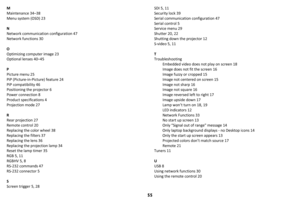 Page 5655
M
Maintenance 34–38
Menu system (OSD) 23
N
Network communication configuration 47
Network functions 30
O
Optimizing computer image 23
Optional lenses 40–45
P
Picture menu 25
PiP (Picture-in-Picture) feature 24
PiP compatibility 46
Positioning the projector 6
Power connection 8
Product specifications 4
Projection mode 27
R
Rear projection 27
Remote control 20
Replacing the color wheel 38
Replacing the filters 37
Replacing the lens 36
Replacing the projection lamp 34
Reset the lamp timer 35
RGB 5, 11...