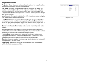 Page 2827
Alignment menu
Projection Mode: Allows you to change the orientation of the image for ceiling 
mounted, rear-projection and table-top orientations.
Fan Mode:  Allow
 s you to manually select the fan tilt position. By default, the 
position is horizontal (Normal), but if the  projector is installed at an angle, it is 
recommended that the fan mode be changed to Up or Down accordingly. Note: 
Lamp life will be affected when Up or Down is selected. The fan speed also changes 
with each orientation.
Lens...