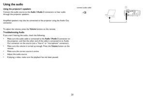 Page 22
21
Using the audio
Using the projector’s speakers
Connect the audio source to the Audio 1/Audio 2 connectors to hear audio 
through the projector speakers.  
Amplified speakers may also be connected to the projector using the Audio Out 
connector.
To adjust the volume, press the  Volume buttons on the remote.
Troubleshooting Audio
If you aren’t hearing the audio, check the following:
• Make sure the audio cable is connected to the  Audio 1/Audio 2 connector on 
the projector, and that the other end of...
