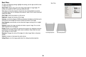 Page 27
26
Basic Menu
To adjust the following settings, highlight the setting, use the right and left arrows 
to adjust the values.
Aspect Ratio: Aspect ratio is the ratio of the image width to image height. TV 
screens are usually 4:3. HDTV  and most DVDs are 16:9.
Select Auto to have the projector choose the ratio. Choose Native to see the 
unmodified input with no resizing by the  projector. Select 16:9 to watch enhanced 
widescreen DVDs.
Auto Image : resets the projector to the source.
Brightness: changes...