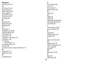 Page 3534
Numerics
3D Sync Invert 27
A
AC Power On 29
Aspect Ratio 26
Audio 1/Audio 2 8
Auto Image 26
Auto Off Time 30
Auto Source 29
AV Mute 28
B
Blank Key 28
Blank Screen 28
Brightness 26
C
Cable box 11
Ceiling Mount 26, 28
Closed Captions 28
Color Space 27
Computer 1 28
Computer 1/Computer 2 8
Computer 2 28
Connecting
Video device 11
Contacting InFocus 19
Contrast 26
Customer service contact information 19
D
Detect Film 27
Digital Zoom 28
E
Eco Blanking 29
F
Factory Reset 30
Focus 10
Force wide 27
Freeze...