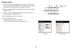 Page 26
25
Using the menus
1To open the menus, press the Menu button on the keypad or remote. (The 
menus automatically close after 60 seconds if no buttons are pressed.) Use the 
arrow buttons to move up and down to review the menu options.
2To enter a submenu, highlight the desi red submenu and press > on the keypad 
or  Select  on remote.
3To adjust a menu setting, highlight the desired menu option and press < or > 
to scroll through the available adjustments. 
4Press the  Menu button to exit the menu...