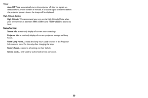 Page 3130
Timer
Auto Off Time: automatically turns the projector off after no signals are 
detected for a preset number of minutes. If an active signal is received before 
the projector powers down, the image will be displayed.
High Altitude Setting
High Altitude: We recommend you turn on the High Altitude Mode when 
your environment is between 5000 (1500m) and 10,000 (3000m) above sea 
level.
Status/Service:
Source Info: a read-only display of current source settings.
Projector Info: a read-only display of...