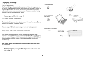 Page 10
9
Displaying an image
Press the Power button.
The Power LED lights blue,  and the fans start to run. When the lamp comes on, 
the start up screen displays. It can take  up to a minute for the image to achieve full 
brightness. Note: When the feature, AC Power On, is enabled, the projector 
automatically turns on when power is connected. This allows control of ceiling 
mounted projectors with a wall power switch.
No start up screen?  Get help on page 13.
Turn on your computer or video device.
The image...