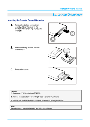 Page 16IN3138HD User’s Manual 
– 9 – 
SETUP AND OPERATION 
Inserting the Remote  Control Batteries  
1.  Remove the battery compartment 
cover by sliding the cover in the 
direction of the arrow (A). Pull out the 
cover  (B). 
 
2.  Insert the battery with the positive 
side facing up. 
 
3.  Replace the cover. 
 
 
Caution:  
1. Only use a 3V lithium battery (CR2025). 
 
2. Dispose of used batteries accordi ng to local ordinance regulations.  
 
3. Remove the batteries when not usi ng the projector for...