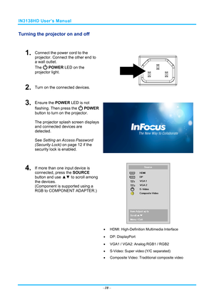 Page 17IN3138HD User’s Manual 
Turning the projector on and off 
 
1.  Connect the power cord to the 
projector. Connect the other end to 
a wall outlet. 
The 
 POWER LED on the 
projector light. 
2.  Turn on the connected devices.  
3.  Ensure the POWER  LED is not 
flashing. Then press the 
  POWER  
button to turn on the projector.  
 
The projector splash screen displays 
and connected devices are 
detected. 
 
See  Setting an Access Password 
(Security Lo
 ck) on page 12 if the 
security lock is enabled....