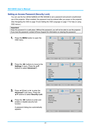 Page 19IN3138HD User’s Manual 
Setting an Access Password (Security Lock) 
You can use the four arrow buttons on the remote to set a password and prevent unauthorized 
use of the projector. When enabled, the password  must be entered after you power on the projector. 
(See  Navigating the OSD  on page 16 and  Setting the OSD Language  on page 17 for help on using 
OSD menus.) 
Important: 
Keep the password in a safe place.  Without the password, you will not be able to use the projector. 
If you lose the...