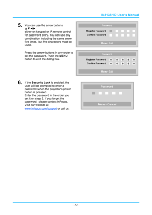 Page 20IN3138HD User’s Manual 
5.  You can use the arrow buttons 
▲▼◄► 
either on keypad or IR remote control 
for password entry. You can use any 
combination including the same arrow 
five times, but five characters must be 
used.. 
Press the arrow buttons in any order to 
set the password. Push the  MENU 
button  to exit the  dialog box. 
6.  If the Security Lock is enabled, the 
user will be prompted to enter a 
password when the projectors power 
button is pressed. 
Enter the password in the order you 
set...