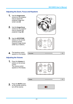 Page 22IN3138HD User’s Manual 
Adjusting the Zoom, Focus and Keystone 
1.  Use the Image-zoom  
control (on the projector 
only) to resize the 
projected image and 
screen size 
. 
2.  Use the Image-focus  
control (on the projector 
only) to sharpen the 
projected image 
. 
 
3.  Use the KEYSTONE  
buttons on the remote 
control to correct 
trapezoid image issues 
(wider top or bottom). 
 
4.  The keystone control 
appears on the display. 
Adjusting the Volume 
 
1.  Press the  Volume +/-  
buttons on the...