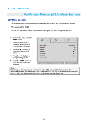 Page 23IN3138HD User’s Manual 
–16  – 
ON-SCREEN DISPLAY (OSD) MENU SETTINGS 
OSD Menu Controls 
The projector has an OSD that lets you ma ke image adjustments and change various settings.  
Navigating the OSD 
You can use the remote contro l arrow buttons to navigate and  make changes to the OSD.  
 
1.  To enter the OSD, press the 
MENU button.  
2.  There are three menus.  Press the ◄►  buttons to 
move through the menus.  
3. Press the  ▲▼ buttons to 
move up and down in a 
menu.  
4. Press the  ◄► buttons...