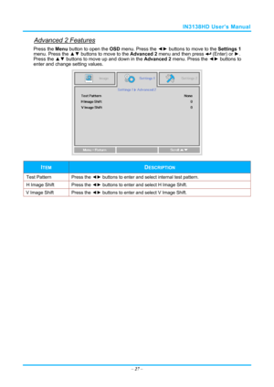 Page 34IN3138HD User’s Manual 
Advanced 2 Features 
Press the Menu button to open the OSD menu. Press the  ◄► buttons to move to the  Settings 1 
menu. Press the  ▲▼ buttons to move to the  Advanced 2 menu and then press 
 (Enter) or ►. 
Press the ▲▼  buttons to move up and down in the  Advanced 2 menu. Press the  ◄► buttons to 
enter and change setting values. 
 
ITEM DESCRIPTION 
Test Pattern  Press the ◄► buttons to enter and select internal test pattern. 
H Image Shift  Press the ◄► buttons to enter and...