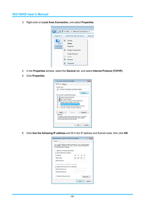 Page 41IN3138HD User’s Manual 
3. Right-click on Local Area Connection , and select Properties. 
 
4. In the  Properties  window, select the  General tab, and select  Internet Protocol (TCP/IP) . 
5. Click  Properties . 
 
6. Click  Use the following IP address  and fill in the IP address and Subnet mask, then click  OK. 
 
–34  –  