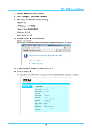 Page 42IN3138HD User’s Manual 
7. Press the Menu button on the projector. 
8. Select  Settings2→ Advanced1  → Network 
9.  After getting into  Network, input the following: 
  DHCP: Off 
  IP Address: 10.10.10.10 
  Subnet Mask: 255.255.255.0 
  Gateway: 0.0.0.0 
  DNS Server: 0.0.0.0 
10. Press 
 (Enter) / ►  to confirm settings. 
Open a web browser  
(for example, Microsoft Internet Explorer  with Adobe Flash Player 9.0 or higher). 
 
11.  In the Address bar, input  the IP address: 10.10.10.10. 
12....