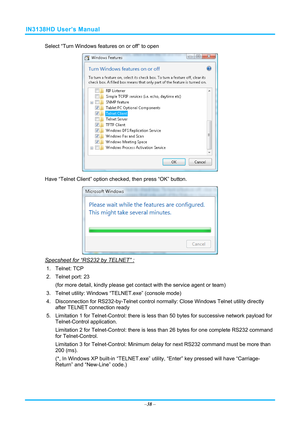 Page 45IN3138HD User’s Manual 
Select “Turn Windows features on or off” to open 
 
Have “Telnet Client” option che cked, then press “OK” button. 
 
Specsheet for “RS232 by TELNET” : 
1. Telnet: TCP 
2.  Telnet port: 23  
(for more detail, kindly please get contact with the service agent or team) 
3.  Telnet utility: Windows “T ELNET.exe” (console mode) 
4.  Disconnection for RS232-by-Telnet control normally: Close Wi ndows Telnet utility directly 
after TELNET connection ready 
5.  Limitation 1 for...