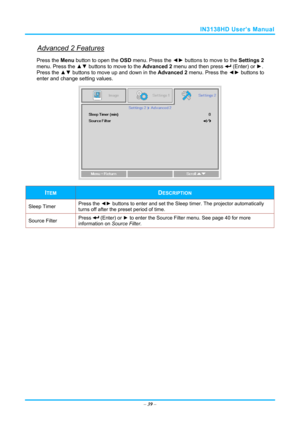 Page 46IN3138HD User’s Manual 
Advanced 2 Features 
Press the Menu button to open the OSD menu. Press the  ◄► buttons to move to the  Settings 2 
menu. Press the  ▲▼ buttons to move to the  Advanced 2 menu and then press 
 (Enter) or ►. 
Press the ▲▼  buttons to move up and down in the  Advanced 2 menu. Press the  ◄► buttons to
 
enter and change setting values. 
 
ITEM DESCRIPTION 
Sleep Timer  Press the 
◄► buttons to enter and set the Sleep timer. The projector automatically 
turns off after the preset...