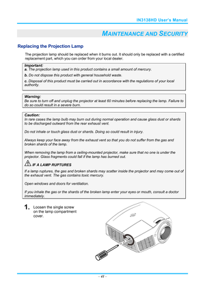 Page 48IN3138HD User’s Manual 
– 41  – 
MAINTENANCE AND SECURITY 
Replacing the Projection Lamp 
The projection lamp should be replaced when it burns out. It should only be r eplaced with a certified 
replacement part, which you can order from your local dealer.  
Important: 
a.  The projection lamp used in this product contains a small amount of mercury. 
b.  Do not dispose this product  with general household waste. 
c. Disposal of this product must be carried out in a ccordance with the regulations of your...