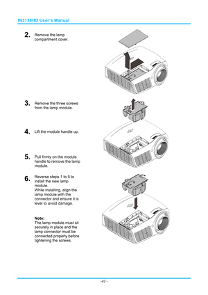 Page 49IN3138HD User’s Manual 
2.  Remove the lamp 
compartment cover. 
 
3.  Remove the three screws 
from the lamp module. 
4.  Lift the module handle up. 
5.  Pull firmly on the module 
handle to remove the lamp 
module. 
 
6.  Reverse steps 1 to 5 to 
install the new lamp 
module.  
While installing, align the 
lamp module with the 
connector and ensure it is 
level to avoid damage. 
Note:  
The lamp module must sit 
securely in place and the 
lamp connector must be 
connected properly before 
tightening...