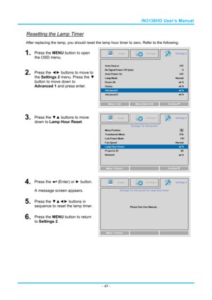 Page 50IN3138HD User’s Manual 
Resetting the Lamp Timer 
After replacing the lamp, you should reset the lamp hour timer to zero. Refer to the following: 
1.  Press the MENU button to open 
the OSD menu. 
2.  Press the  ◄► buttons to move to 
the Settings 2 menu. Press the  ▼ 
button to move down to 
Advanced 1 and press enter. 
3.  Press the  ▼▲ buttons to move 
down to Lamp Hour Reset. 
4.  Press the  (Enter) or ►  button. 
A message screen appears. 
5.  Press the  ▼▲◄► buttons in 
sequence to reset the lamp...