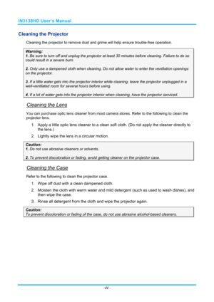 Page 51IN3138HD User’s Manual 
–44  – 
Cleaning the Projector 
Cleaning the projector to remove dust and grime will help ensure trouble-free operation.  
Warning: 
1.  Be sure to turn off and unplug the projector at  least 30 minutes before cleaning. Failure to do so 
could result in a severe burn. 
2. Only use a dampened cloth when cleaning. Do not allow water to enter the ventilation openings 
on the projector.  
3. If a little water gets into the projector interior  while cleaning, leave the projector...