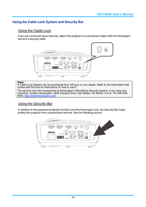 Page 52IN3138HD User’s Manual 
Using the Cable Lock System and Security Bar 
 
Using the Cable Lock 
If you are concerned about security, attach the projector to a permanent object with the Kensington 
slot and a security cable.  
 
Note: A Cable Lock System can be purchased from InFocus  or your dealer. Refer to the information that 
comes with the lock for instructions on how to use it. 
The security lock slot corresponds to Kensington’s  MicroSaver Security System. If you have any comment, contact:...