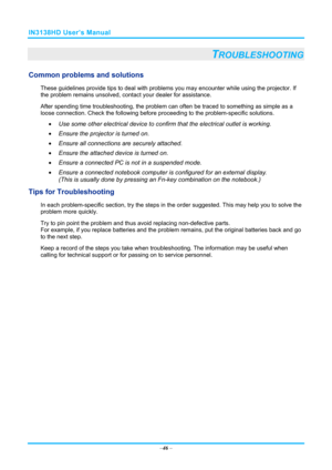 Page 53IN3138HD User’s Manual 
–46  – 
TROUBLESHOOTING 
Common problems and solutions 
These guidelines provide tips to deal with problem s you may encounter while using the projector. If 
the problem remains unsolved, cont act your dealer for assistance. 
After spending time troubleshooting,  the problem can often be traced to something as simple as a 
loose connection. Chec k the following before proceeding to  the problem-specific solutions. 
  Use some other electrical device to confirm that the electrical...