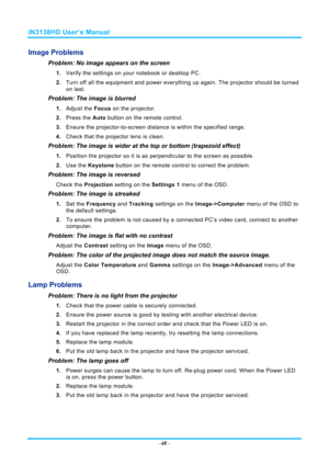 Page 55IN3138HD User’s Manual 
–48  – 
Image Problems 
Problem: No image appears on the screen 
1.  Verify the settings on your notebook or desktop PC. 
2.  Turn off all the equipment and power everything up again. The projector should be turned 
on last. 
Problem: The image is blurred  
1. Adjust the  Focus on the projector. 
2.  Press the  Auto button on the remote control. 
3.  Ensure the projector-to-screen distance  is within the specified range. 
4.  Check that the projector lens is clean. 
Problem: The...