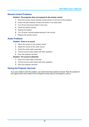 Page 56IN3138HD User’s Manual 
– 49  – 
Remote Control Problems 
Problem: The projector does not respond to the remote control  
1.  Direct the remote control towards remote  sensor on the front of the projector.  
2.  Ensure the path between remote and sensor is not obstructed. 
3.  Turn off any fluorescent lights in the room. 
4.  Check the battery polarity. 
5.  Replace the battery. 
6.  Turn off other infrared-enabled devices in the vicinity. 
7.  Replace the remote control. 
Audio Problems 
Problem: There...