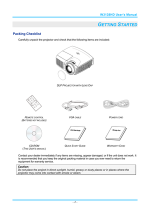 Page 8IN3138HD User’s Manual 
– 1 – 
GETTING STARTED 
Packing Checklist 
Carefully unpack the projector and che ck that the following items are included:   
 
DLP PROJECTOR WITH LENS CAP 
   
   
R
EMOTE CONTROL  
(BATTERIES NOT INCLUDED)  VGA
 CABLE POWER CORD 
 
   
CD-ROM
  
( T
HIS USER’S MANUAL)  Q
UICK START GUIDE WARRANTY CARD 
 
Contact your dealer immediately if any items are mi
ssing, appear damaged, or if the unit does not work. It 
is recommended that you keep the original packing material in case...