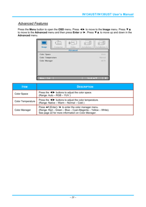 Page 28IN134UST/IN136UST User’s Manual 
Advanced Features 
Press the Menu button to open the OSD menu. Press  ◄► to move to the  Image menu. Press  ▼▲ 
to move to the  Advanced menu and then press  Enter or ►. Press  ▼▲ to move up and down in the 
Advanced  menu. 
 
ITEM DESCRIPTION 
Color Space   Press the ◄►
 buttons to adjust the color space.  
(Range: Auto – RGB – YUV )  
Color Temperature   Press the ◄►
 buttons to adjust the color temperature.  
(Range: Native – Warm – Normal – Cold ) 
Color Manager...